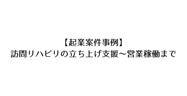 起業案件事例 訪問リハビリの立ち上げ支援から営業活動 訪問開始まで リハビリテーションコンサルタント